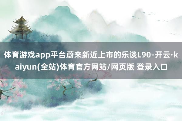 体育游戏app平台蔚来新近上市的乐谈L90-开云·kaiyun(全站)体育官方网站/网页版 登录入口