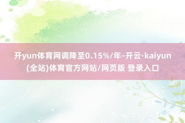 开yun体育网调降至0.15%/年-开云·kaiyun(全站)体育官方网站/网页版 登录入口