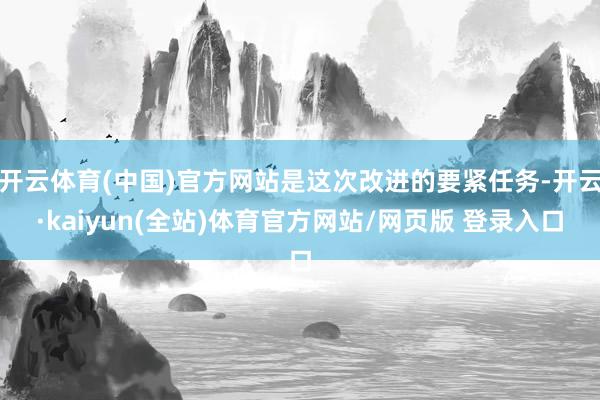 开云体育(中国)官方网站是这次改进的要紧任务-开云·kaiyun(全站)体育官方网站/网页版 登录入口
