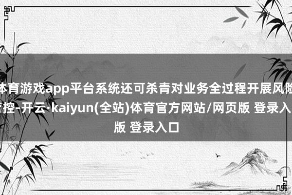 体育游戏app平台系统还可杀青对业务全过程开展风险管控-开云·kaiyun(全站)体育官方网站/网页版 登录入口