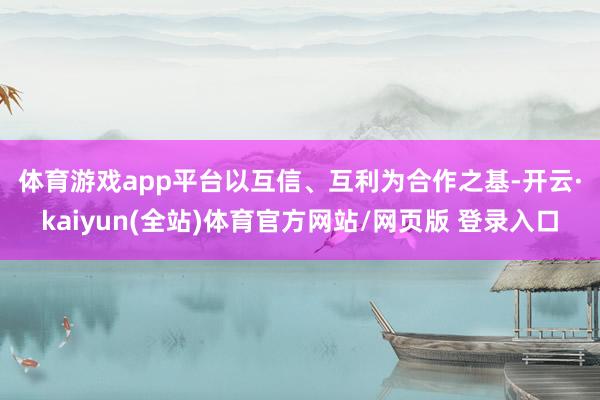 体育游戏app平台  以互信、互利为合作之基-开云·kaiyun(全站)体育官方网站/网页版 登录入口