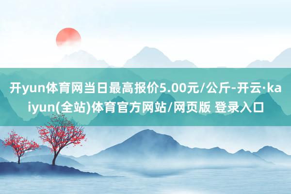 开yun体育网当日最高报价5.00元/公斤-开云·kaiyun(全站)体育官方网站/网页版 登录入口