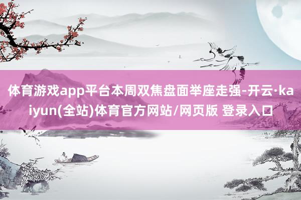 体育游戏app平台本周双焦盘面举座走强-开云·kaiyun(全站)体育官方网站/网页版 登录入口