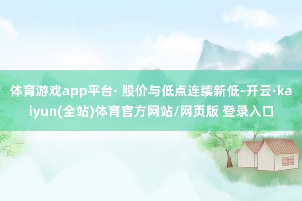 体育游戏app平台· 股价与低点连续新低-开云·kaiyun(全站)体育官方网站/网页版 登录入口