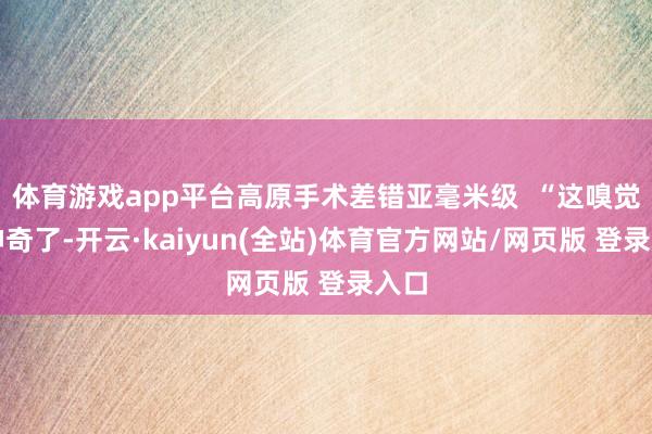 体育游戏app平台高原手术差错亚毫米级 “这嗅觉太神奇了-开云·kaiyun(全站)体育官方网站/网页版 登录入口