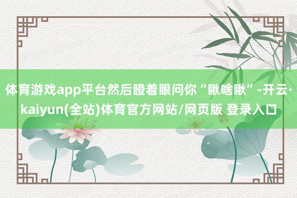体育游戏app平台然后瞪着眼问你“瞅啥瞅”-开云·kaiyun(全站)体育官方网站/网页版 登录入口