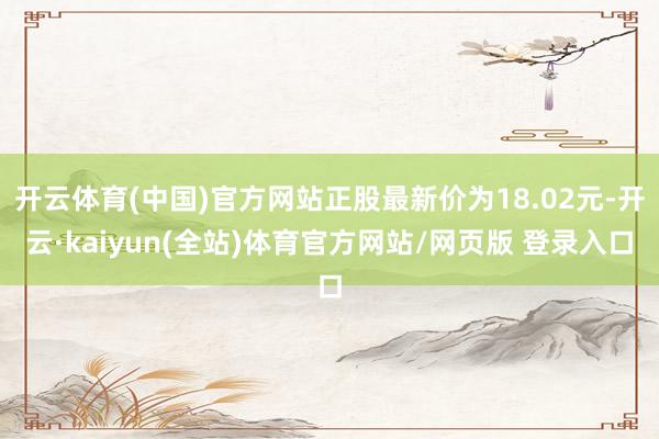 开云体育(中国)官方网站正股最新价为18.02元-开云·kaiyun(全站)体育官方网站/网页版 登录入口