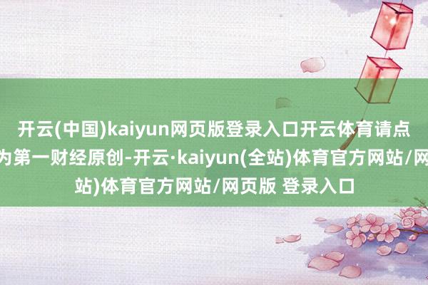 开云(中国)kaiyun网页版登录入口开云体育请点击这里此本色为第一财经原创-开云·kaiyun(全站)体育官方网站/网页版 登录入口
