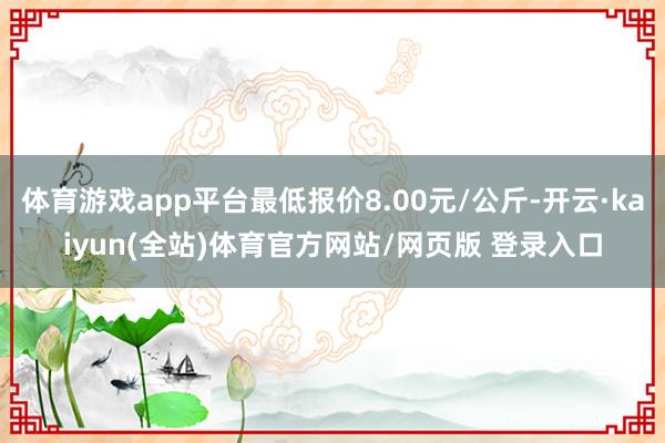 体育游戏app平台最低报价8.00元/公斤-开云·kaiyun(全站)体育官方网站/网页版 登录入口