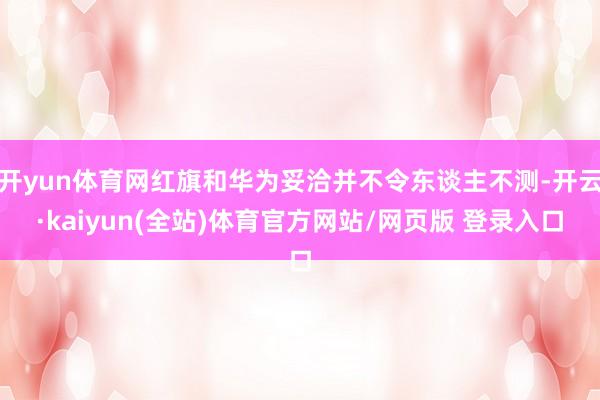 开yun体育网红旗和华为妥洽并不令东谈主不测-开云·kaiyun(全站)体育官方网站/网页版 登录入口