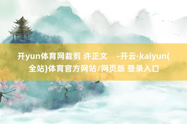 开yun体育网裁剪 许正文    -开云·kaiyun(全站)体育官方网站/网页版 登录入口