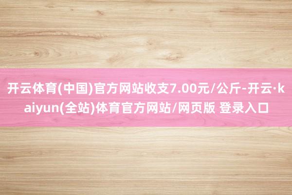 开云体育(中国)官方网站收支7.00元/公斤-开云·kaiyun(全站)体育官方网站/网页版 登录入口