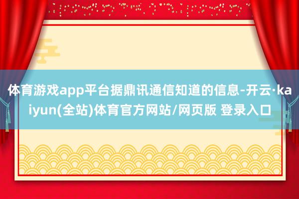 体育游戏app平台据鼎讯通信知道的信息-开云·kaiyun(全站)体育官方网站/网页版 登录入口