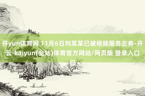 开yun体育网 11月6日刘某某已被根除服务左券-开云·kaiyun(全站)体育官方网站/网页版 登录入口