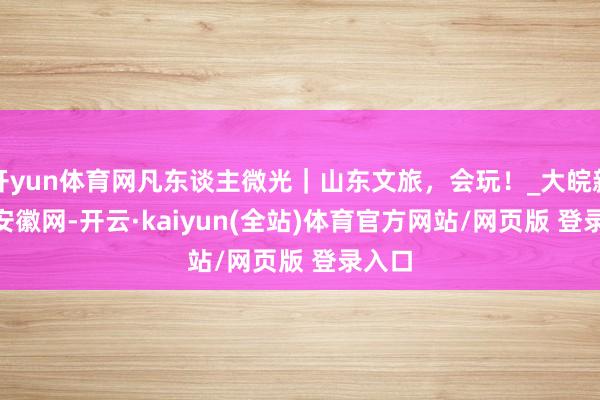 开yun体育网凡东谈主微光｜山东文旅，会玩！_大皖新闻 | 安徽网-开云·kaiyun(全站)体育官方网站/网页版 登录入口