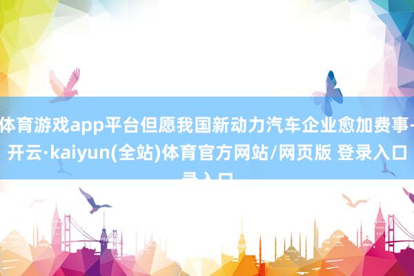 体育游戏app平台但愿我国新动力汽车企业愈加费事-开云·kaiyun(全站)体育官方网站/网页版 登录入口