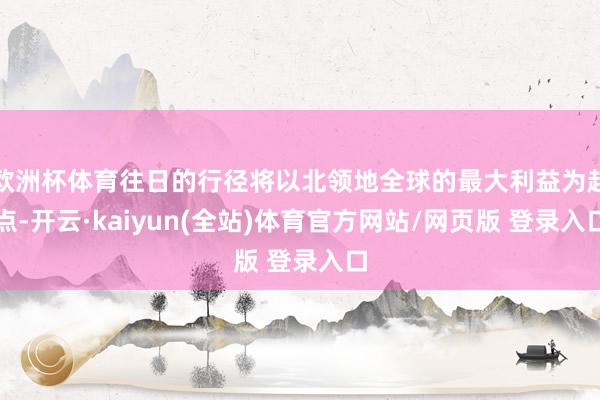 欧洲杯体育往日的行径将以北领地全球的最大利益为起点-开云·kaiyun(全站)体育官方网站/网页版 登录入口