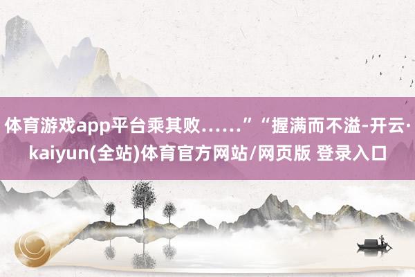 体育游戏app平台乘其败……”“握满而不溢-开云·kaiyun(全站)体育官方网站/网页版 登录入口