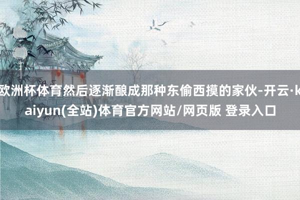 欧洲杯体育然后逐渐酿成那种东偷西摸的家伙-开云·kaiyun(全站)体育官方网站/网页版 登录入口