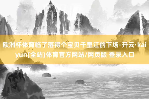 欧洲杯体育临了落得个宝贝千里江的下场-开云·kaiyun(全站)体育官方网站/网页版 登录入口