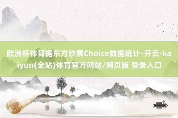 欧洲杯体育据东方钞票Choice数据统计-开云·kaiyun(全站)体育官方网站/网页版 登录入口