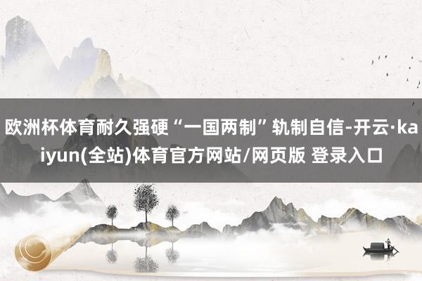欧洲杯体育耐久强硬“一国两制”轨制自信-开云·kaiyun(全站)体育官方网站/网页版 登录入口