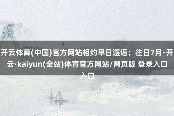 开云体育(中国)官方网站相约早日邂逅;往日7月-开云·kaiyun(全站)体育官方网站/网页版 登录入口