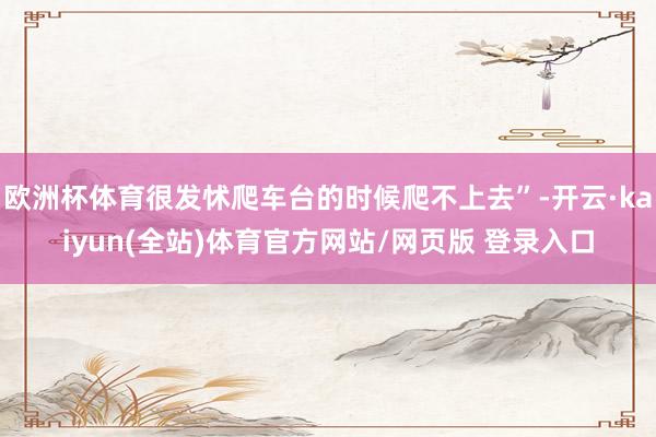 欧洲杯体育很发怵爬车台的时候爬不上去”-开云·kaiyun(全站)体育官方网站/网页版 登录入口