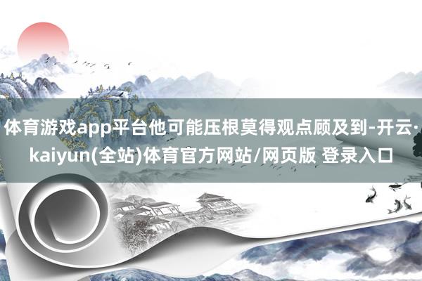 体育游戏app平台他可能压根莫得观点顾及到-开云·kaiyun(全站)体育官方网站/网页版 登录入口