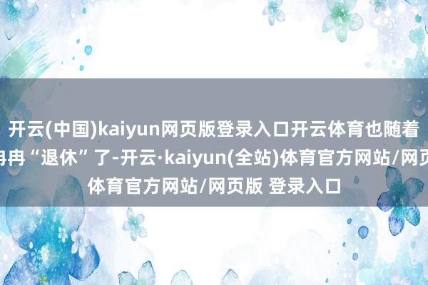 开云(中国)kaiyun网页版登录入口开云体育也随着年龄一说念冉冉“退休”了-开云·kaiyun(全站)体育官方网站/网页版 登录入口
