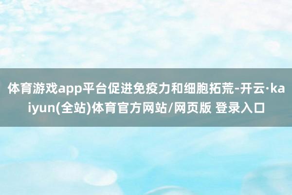 体育游戏app平台促进免疫力和细胞拓荒-开云·kaiyun(全站)体育官方网站/网页版 登录入口