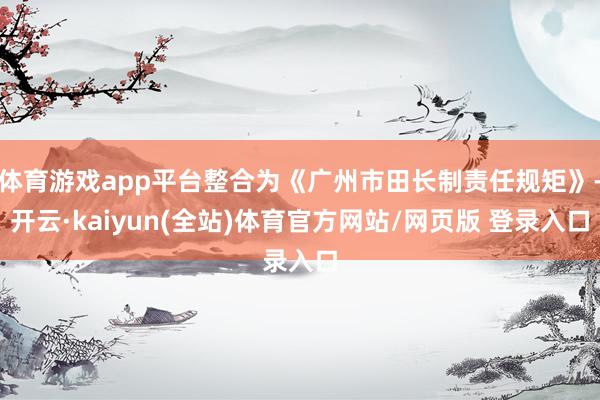 体育游戏app平台整合为《广州市田长制责任规矩》-开云·kaiyun(全站)体育官方网站/网页版 登录入口
