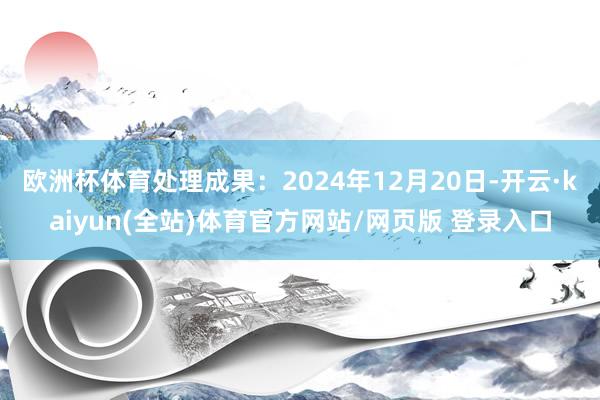 欧洲杯体育处理成果：2024年12月20日-开云·kaiyun(全站)体育官方网站/网页版 登录入口
