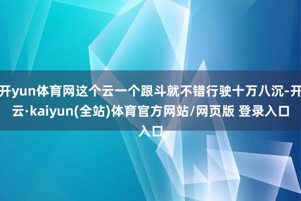 开yun体育网这个云一个跟斗就不错行驶十万八沉-开云·kaiyun(全站)体育官方网站/网页版 登录入口