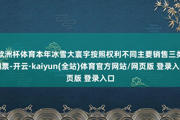 欧洲杯体育本年冰雪大寰宇按照权利不同主要销售三类门票-开云·kaiyun(全站)体育官方网站/网页版 登录入口