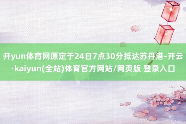 开yun体育网原定于24日7点30分抵达苏丹港-开云·kaiyun(全站)体育官方网站/网页版 登录入口