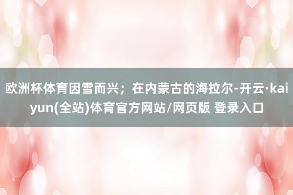 欧洲杯体育因雪而兴；在内蒙古的海拉尔-开云·kaiyun(全站)体育官方网站/网页版 登录入口
