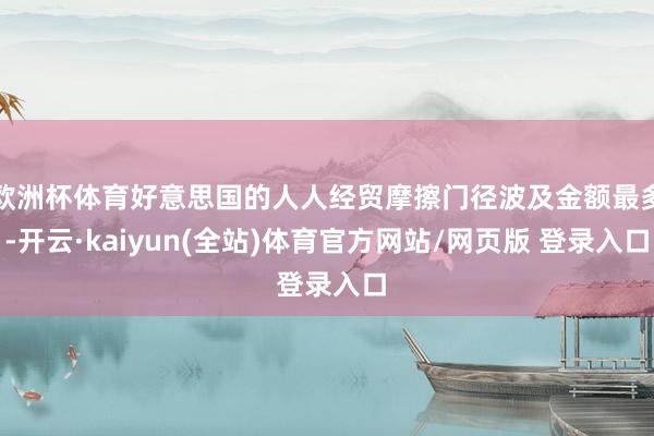 欧洲杯体育好意思国的人人经贸摩擦门径波及金额最多-开云·kaiyun(全站)体育官方网站/网页版 登录入口