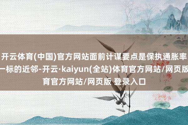 开云体育(中国)官方网站面前计谋要点是保执通胀率相识在这一标的近邻-开云·kaiyun(全站)体育官方网站/网页版 登录入口