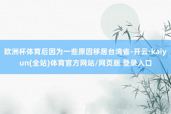 欧洲杯体育后因为一些原因移居台湾省-开云·kaiyun(全站)体育官方网站/网页版 登录入口