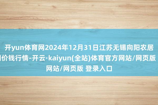 开yun体育网2024年12月31日江苏无锡向阳农居品大阛阓价钱行情-开云·kaiyun(全站)体育官方网站/网页版 登录入口