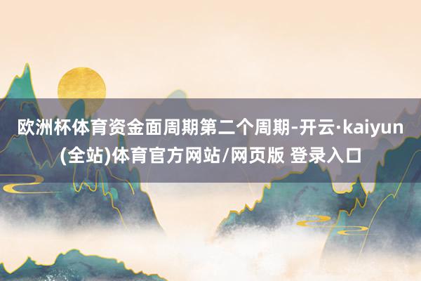 欧洲杯体育资金面周期第二个周期-开云·kaiyun(全站)体育官方网站/网页版 登录入口