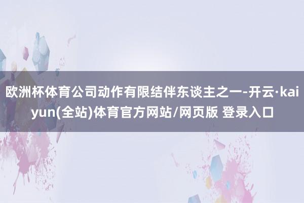 欧洲杯体育公司动作有限结伴东谈主之一-开云·kaiyun(全站)体育官方网站/网页版 登录入口