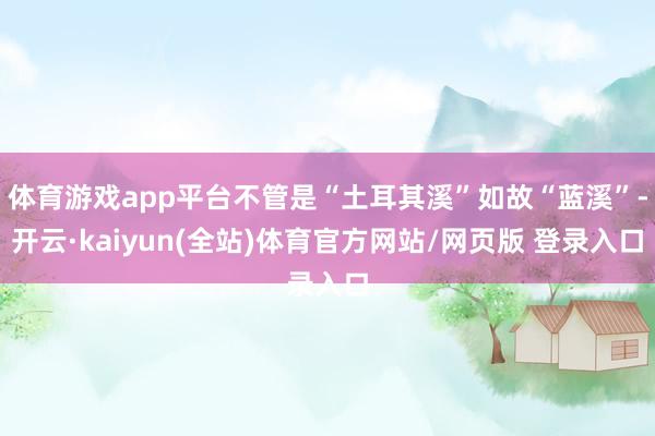 体育游戏app平台不管是“土耳其溪”如故“蓝溪”-开云·kaiyun(全站)体育官方网站/网页版 登录入口