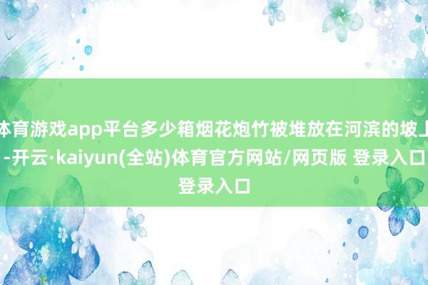 体育游戏app平台多少箱烟花炮竹被堆放在河滨的坡上-开云·kaiyun(全站)体育官方网站/网页版 登录入口