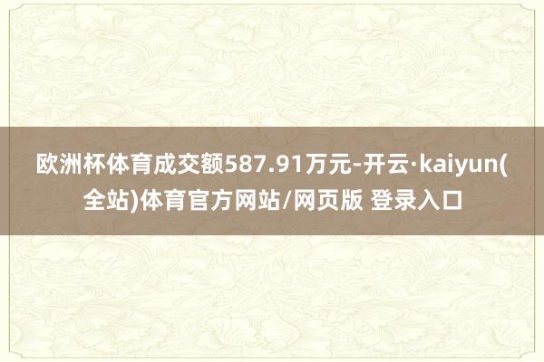 欧洲杯体育成交额587.91万元-开云·kaiyun(全站)体育官方网站/网页版 登录入口