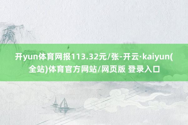 开yun体育网报113.32元/张-开云·kaiyun(全站)体育官方网站/网页版 登录入口