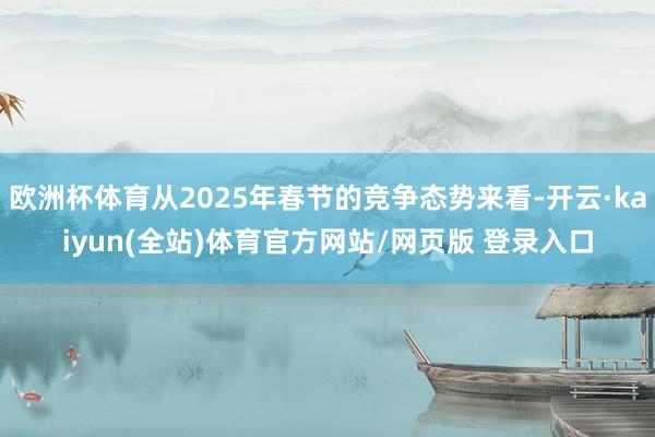 欧洲杯体育从2025年春节的竞争态势来看-开云·kaiyun(全站)体育官方网站/网页版 登录入口