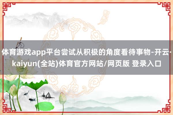 体育游戏app平台尝试从积极的角度看待事物-开云·kaiyun(全站)体育官方网站/网页版 登录入口