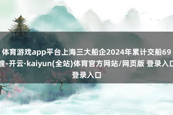 体育游戏app平台上海三大船企2024年累计交船69艘-开云·kaiyun(全站)体育官方网站/网页版 登录入口